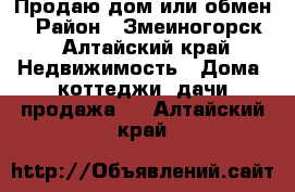 Продаю дом или обмен  › Район ­ Змеиногорск - Алтайский край Недвижимость » Дома, коттеджи, дачи продажа   . Алтайский край